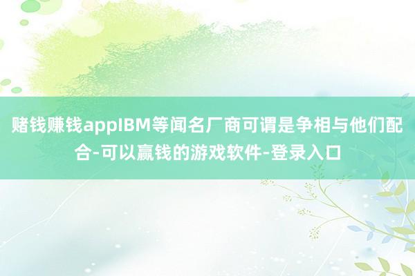 赌钱赚钱appIBM等闻名厂商可谓是争相与他们配合-可以赢钱的游戏软件-登录入口