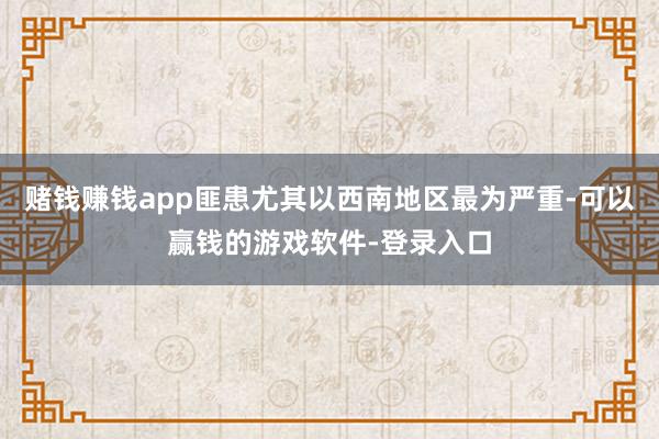 赌钱赚钱app匪患尤其以西南地区最为严重-可以赢钱的游戏软件-登录入口
