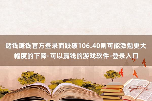 赌钱赚钱官方登录而跌破106.40则可能激勉更大幅度的下降-可以赢钱的游戏软件-登录入口