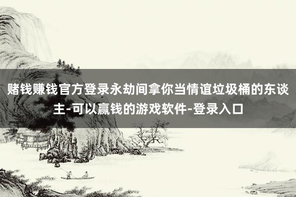 赌钱赚钱官方登录永劫间拿你当情谊垃圾桶的东谈主-可以赢钱的游戏软件-登录入口