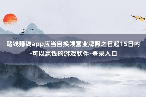 赌钱赚钱app应当自换领营业牌照之日起15日内-可以赢钱的游戏软件-登录入口