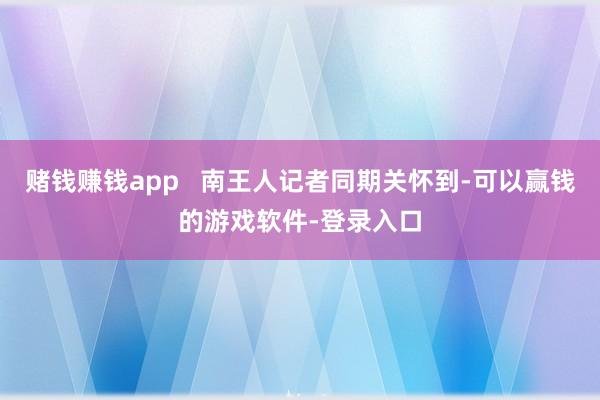 赌钱赚钱app   南王人记者同期关怀到-可以赢钱的游戏软件-登录入口