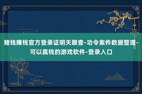 赌钱赚钱官方登录证明天眼查-功令案件数据整理-可以赢钱的游戏软件-登录入口