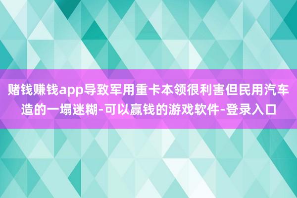 赌钱赚钱app导致军用重卡本领很利害但民用汽车造的一塌迷糊-可以赢钱的游戏软件-登录入口