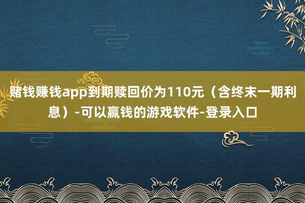 赌钱赚钱app到期赎回价为110元(含终末一期利息)-可以赢钱的游戏软件-登录入口