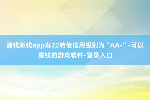 赌钱赚钱app寿22转债信用级别为“AA-”-可以赢钱的游戏软件-登录入口