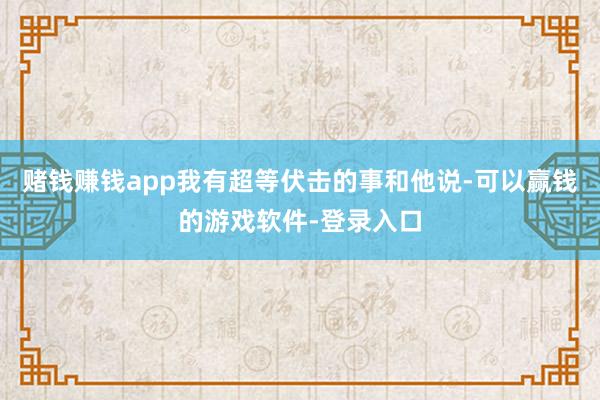 赌钱赚钱app我有超等伏击的事和他说-可以赢钱的游戏软件-登录入口