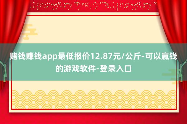 赌钱赚钱app最低报价12.87元/公斤-可以赢钱的游戏软件-登录入口