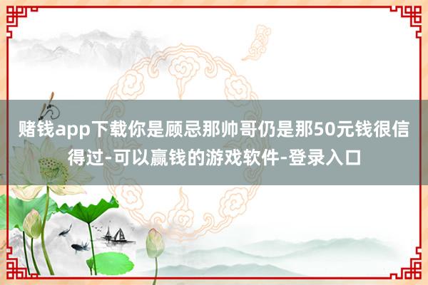 赌钱app下载你是顾忌那帅哥仍是那50元钱很信得过-可以赢钱的游戏软件-登录入口