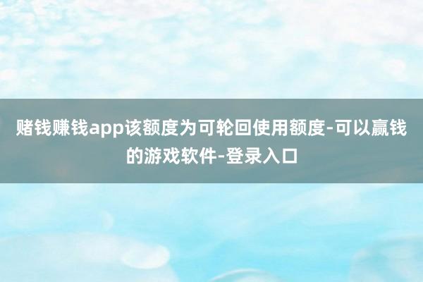 赌钱赚钱app该额度为可轮回使用额度-可以赢钱的游戏软件-登录入口