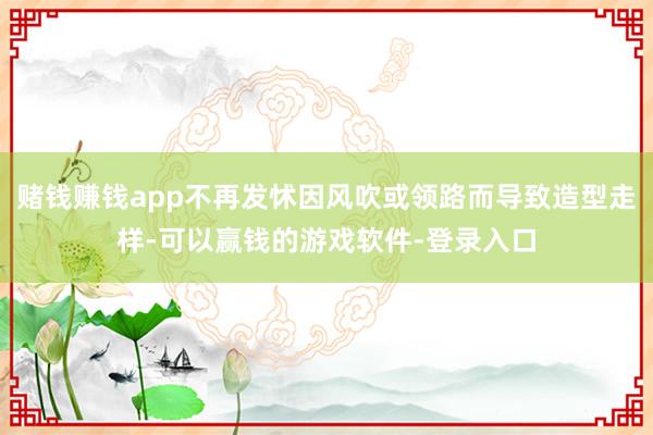 赌钱赚钱app不再发怵因风吹或领路而导致造型走样-可以赢钱的游戏软件-登录入口