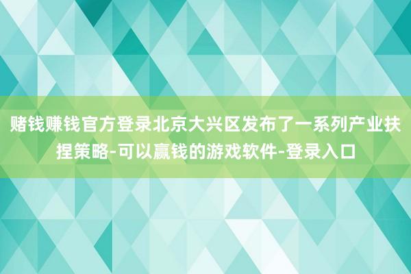 赌钱赚钱官方登录北京大兴区发布了一系列产业扶捏策略-可以赢钱的游戏软件-登录入口