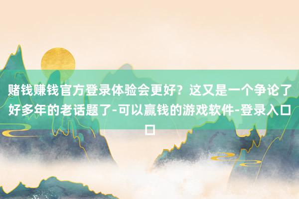赌钱赚钱官方登录体验会更好？这又是一个争论了好多年的老话题了-可以赢钱的游戏软件-登录入口