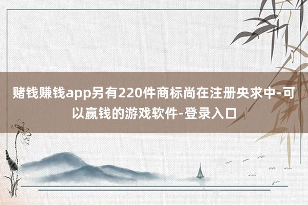 赌钱赚钱app另有220件商标尚在注册央求中-可以赢钱的游戏软件-登录入口