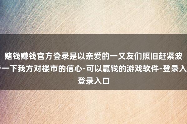 赌钱赚钱官方登录是以亲爱的一又友们照旧赶紧波折一下我方对楼市的信心-可以赢钱的游戏软件-登录入口
