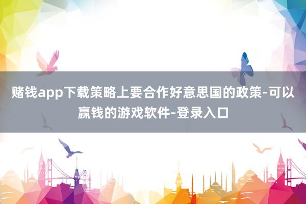 赌钱app下载策略上要合作好意思国的政策-可以赢钱的游戏软件-登录入口