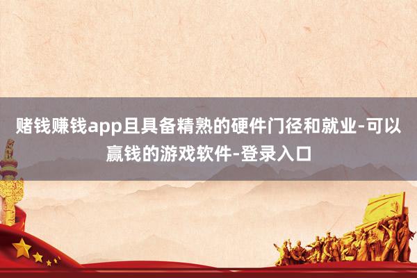 赌钱赚钱app且具备精熟的硬件门径和就业-可以赢钱的游戏软件-登录入口