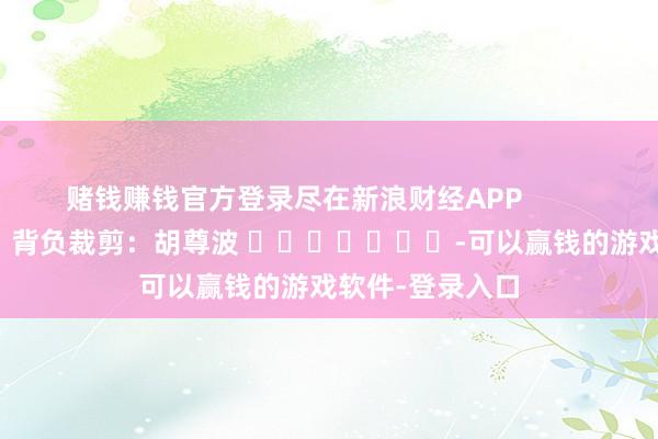 赌钱赚钱官方登录尽在新浪财经APP            						背负裁剪：胡尊波 							-可以赢钱的游戏软件-登录入口