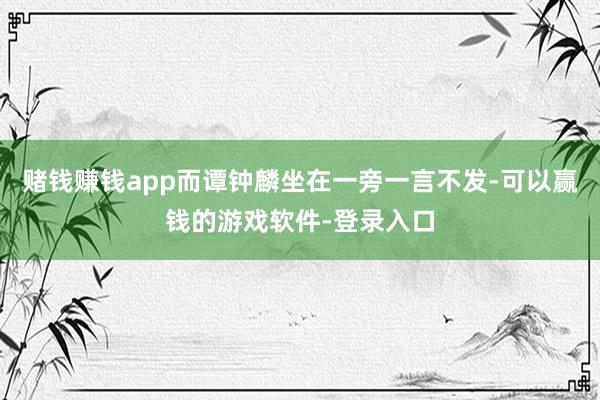 赌钱赚钱app而谭钟麟坐在一旁一言不发-可以赢钱的游戏软件-登录入口