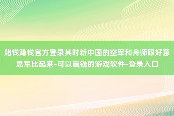 赌钱赚钱官方登录其时新中国的空军和舟师跟好意思军比起来-可以赢钱的游戏软件-登录入口