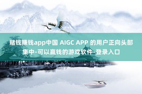 赌钱赚钱app中国 AIGC APP 的用户正向头部集中-可以赢钱的游戏软件-登录入口