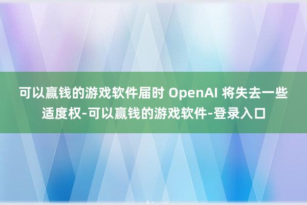 可以赢钱的游戏软件届时 OpenAI 将失去一些适度权-可以赢钱的游戏软件-登录入口