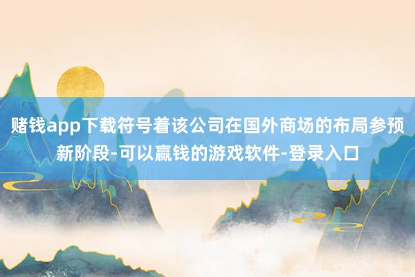 赌钱app下载符号着该公司在国外商场的布局参预新阶段-可以赢钱的游戏软件-登录入口