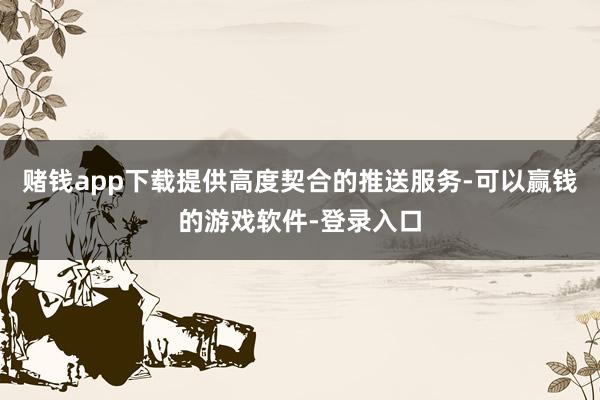 赌钱app下载提供高度契合的推送服务-可以赢钱的游戏软件-登录入口