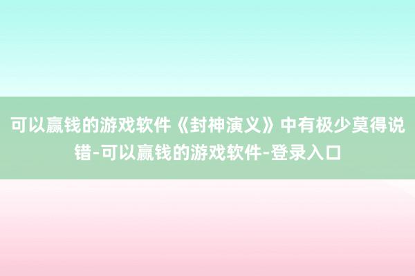 可以赢钱的游戏软件《封神演义》中有极少莫得说错-可以赢钱的游戏软件-登录入口
