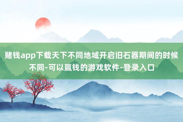赌钱app下载天下不同地域开启旧石器期间的时候不同-可以赢钱的游戏软件-登录入口