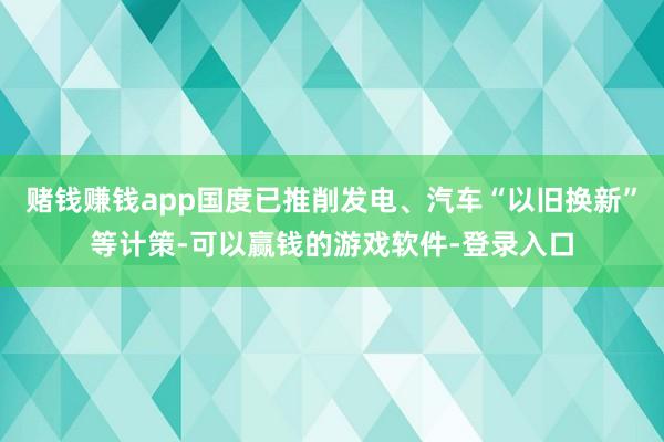 赌钱赚钱app国度已推削发电、汽车“以旧换新”等计策-可以赢钱的游戏软件-登录入口