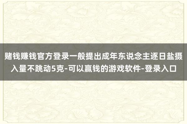 赌钱赚钱官方登录一般提出成年东说念主逐日盐摄入量不跳动5克-可以赢钱的游戏软件-登录入口