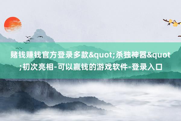 赌钱赚钱官方登录多款"杀独神器"初次亮相-可以赢钱的游戏软件-登录入口