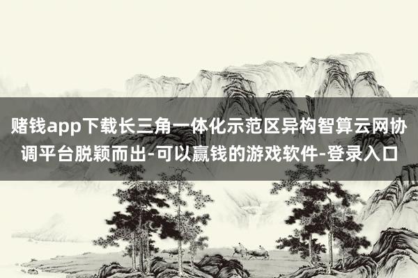 赌钱app下载长三角一体化示范区异构智算云网协调平台脱颖而出-可以赢钱的游戏软件-登录入口