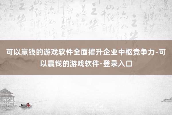 可以赢钱的游戏软件全面擢升企业中枢竞争力-可以赢钱的游戏软件-登录入口