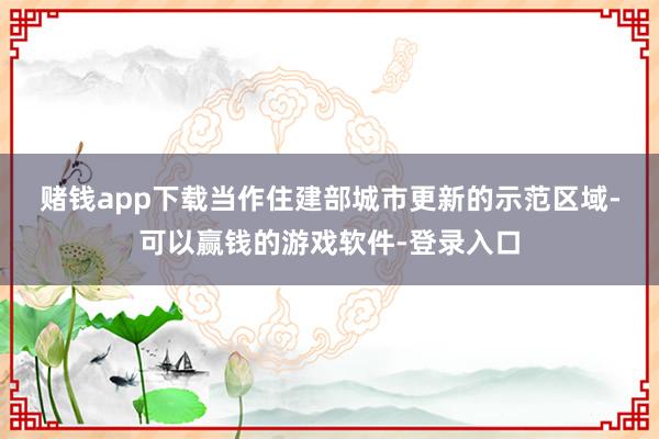 赌钱app下载　　当作住建部城市更新的示范区域-可以赢钱的游戏软件-登录入口