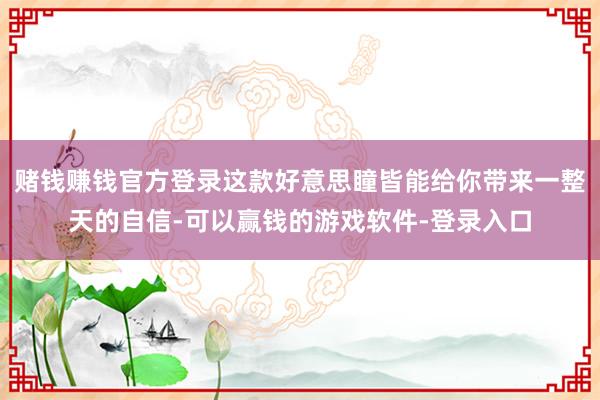 赌钱赚钱官方登录这款好意思瞳皆能给你带来一整天的自信-可以赢钱的游戏软件-登录入口