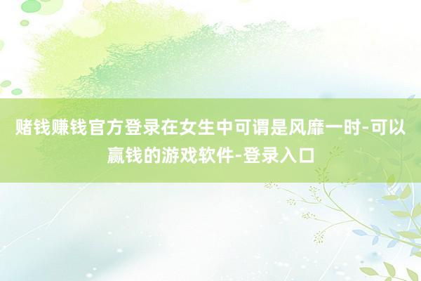 赌钱赚钱官方登录在女生中可谓是风靡一时-可以赢钱的游戏软件-登录入口