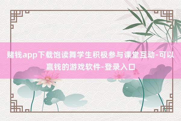 赌钱app下载饱读舞学生积极参与课堂互动-可以赢钱的游戏软件-登录入口