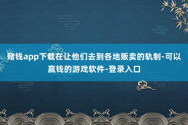 赌钱app下载在让他们去到各地贩卖的轨制-可以赢钱的游戏软件-登录入口