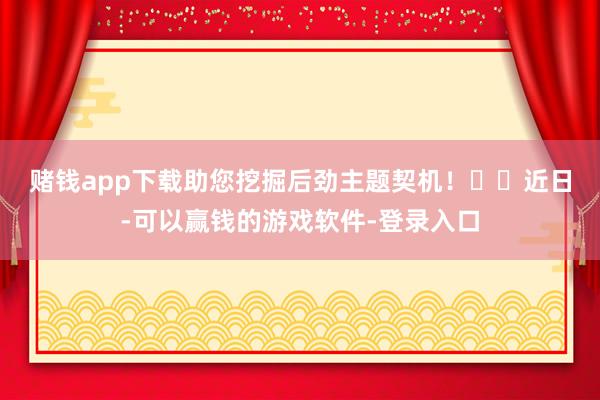 赌钱app下载助您挖掘后劲主题契机！		　　近日-可以赢钱的游戏软件-登录入口