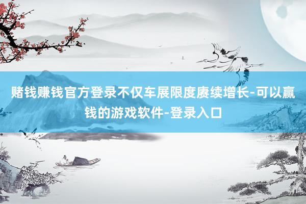 赌钱赚钱官方登录不仅车展限度赓续增长-可以赢钱的游戏软件-登录入口