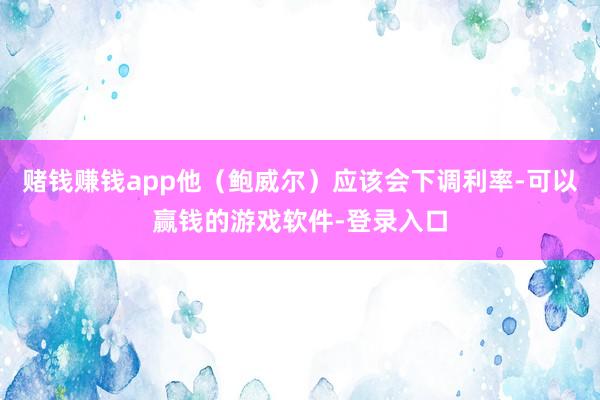 赌钱赚钱app他（鲍威尔）应该会下调利率-可以赢钱的游戏软件-登录入口