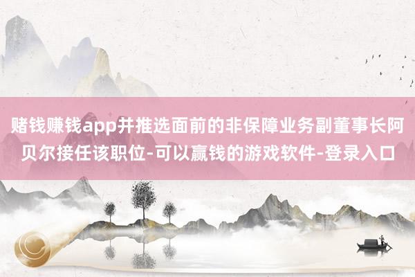 赌钱赚钱app并推选面前的非保障业务副董事长阿贝尔接任该职位-可以赢钱的游戏软件-登录入口