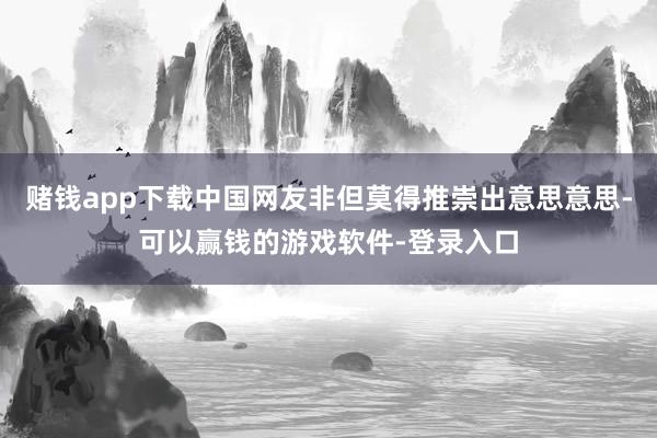 赌钱app下载中国网友非但莫得推崇出意思意思-可以赢钱的游戏软件-登录入口