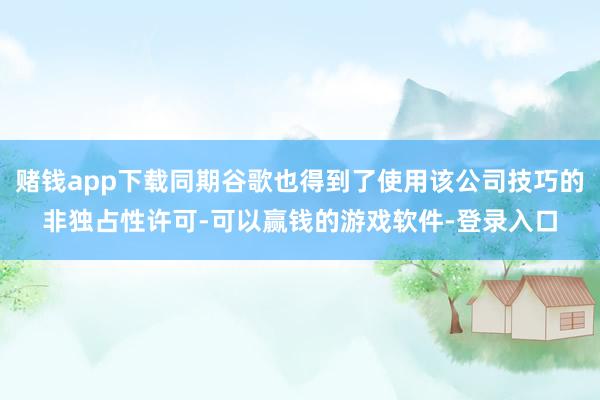赌钱app下载同期谷歌也得到了使用该公司技巧的非独占性许可-可以赢钱的游戏软件-登录入口