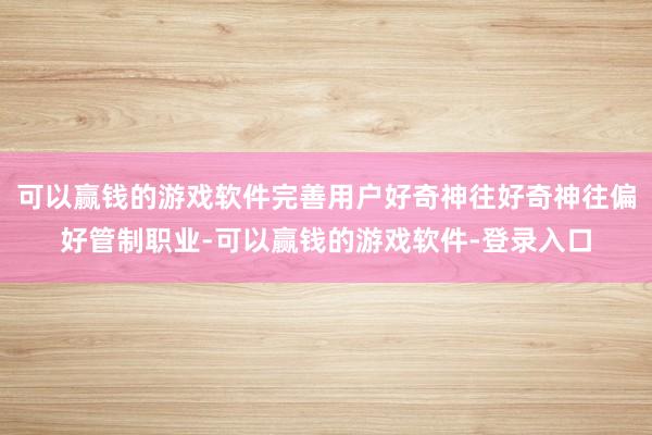 可以赢钱的游戏软件完善用户好奇神往好奇神往偏好管制职业-可以赢钱的游戏软件-登录入口