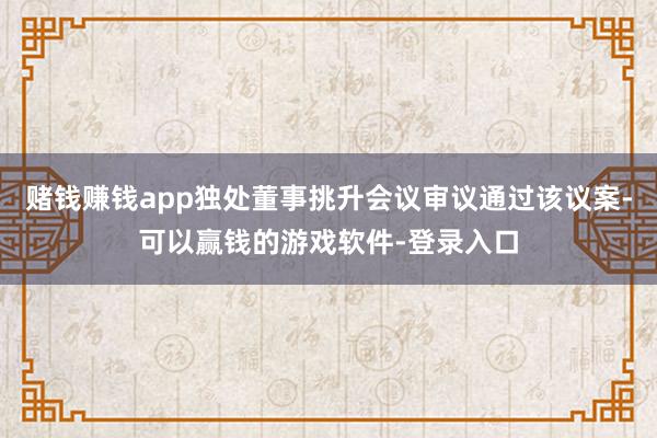 赌钱赚钱app独处董事挑升会议审议通过该议案-可以赢钱的游戏软件-登录入口