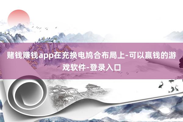 赌钱赚钱app 在充换电鸠合布局上-可以赢钱的游戏软件-登录入口