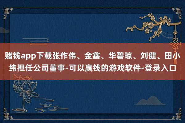 赌钱app下载张作伟、金鑫、华碧琼、刘健、田小纬担任公司董事-可以赢钱的游戏软件-登录入口